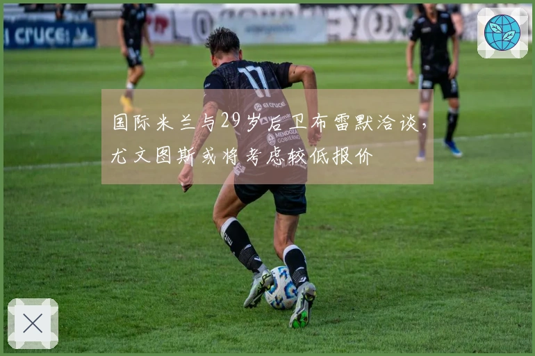 国际米兰与29岁后卫布雷默洽谈，尤文图斯或将考虑较低报价